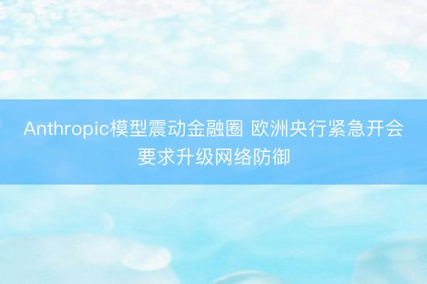 Anthropic模型震动金融圈 欧洲央行紧急开会要求升级网络防御