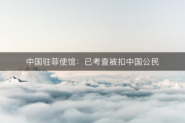 中国驻菲使馆：已考查被扣中国公民