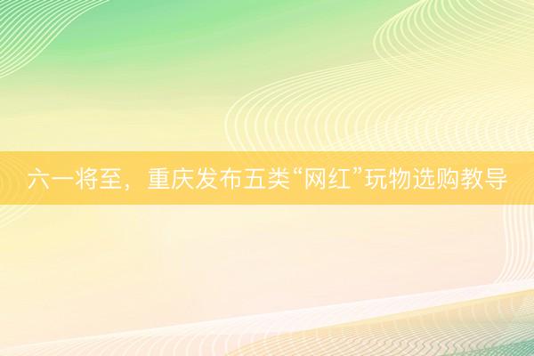 六一将至，重庆发布五类“网红”玩物选购教导