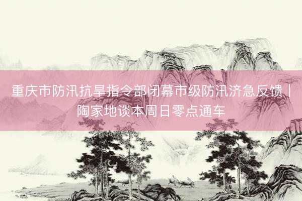 重庆市防汛抗旱指令部闭幕市级防汛济急反馈|陶家地谈本周日零点通车