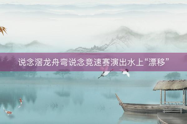 说念滘龙舟弯说念竞速赛演出水上“漂移”
