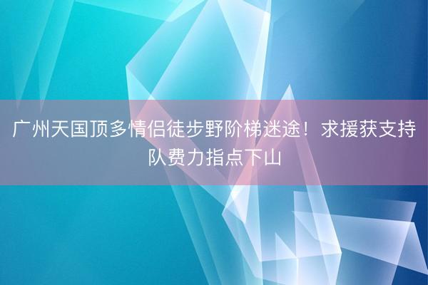 广州天国顶多情侣徒步野阶梯迷途！求援获支持队费力指点下山