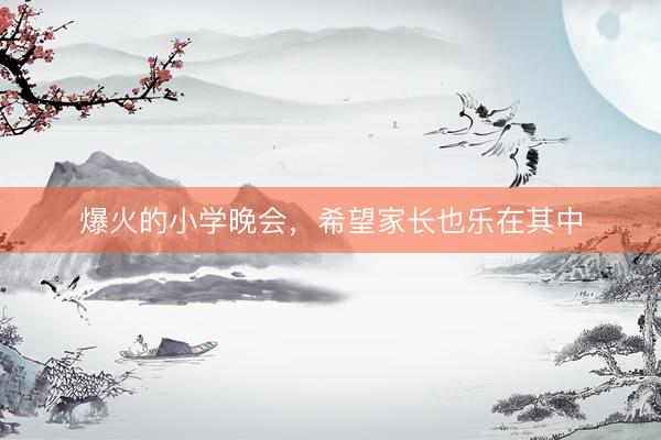 爆火的小学晚会，希望家长也乐在其中
