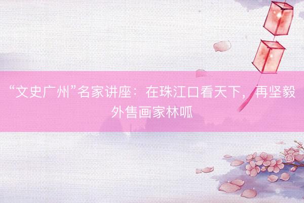 “文史广州”名家讲座：在珠江口看天下，再坚毅外售画家林呱