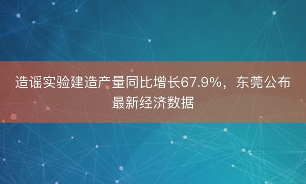 造谣实验建造产量同比增长67.9%,东莞公布最新经济数据