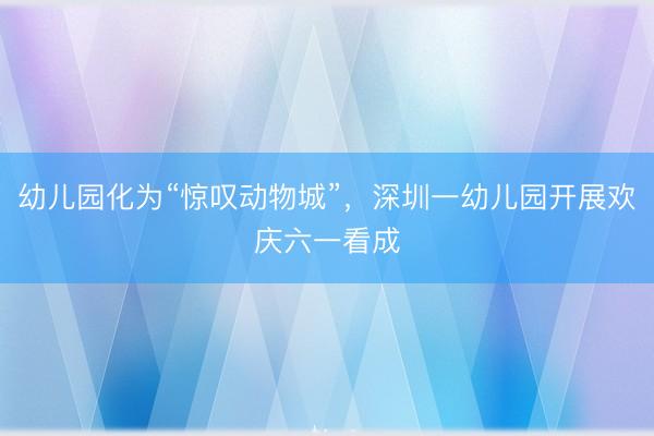 幼儿园化为“惊叹动物城”，深圳一幼儿园开展欢庆六一看成
