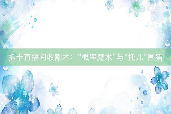 拆卡直播间收割术：“概率魔术”与“托儿”围猎