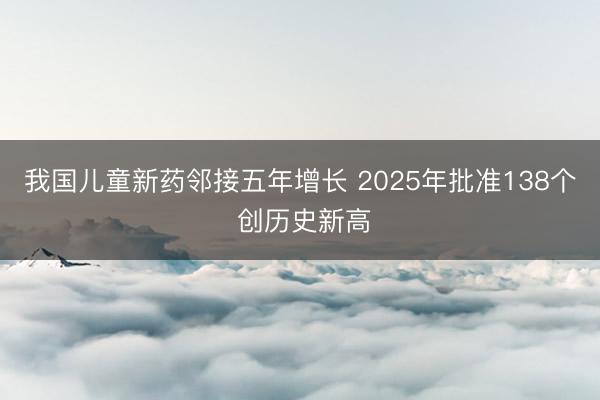 我国儿童新药邻接五年增长 2025年批准138个 创历史新高