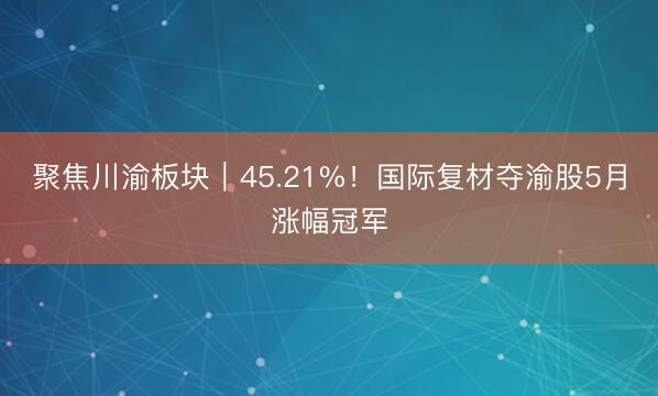 聚焦川渝板块｜45.21%！国际复材夺渝股5月涨幅冠军
