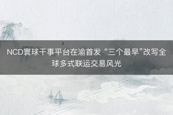 NCD寰球干事平台在渝首发 “三个最早”改写全球多式联运交易风光