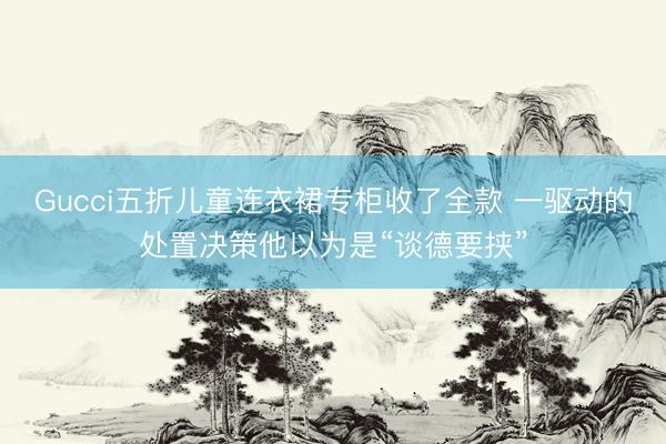 Gucci五折儿童连衣裙专柜收了全款 一驱动的处置决策他以为是“谈德要挟”