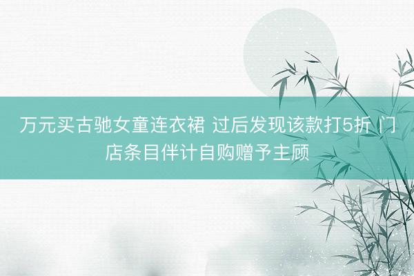 万元买古驰女童连衣裙 过后发现该款打5折 门店条目伴计自购赠予主顾