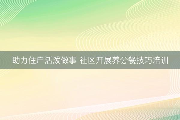 助力住户活泼做事 社区开展养分餐技巧培训