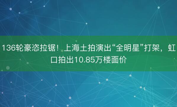 136轮豪恣拉锯！上海土拍演出“全明星”打架，虹口拍出10.85万楼面价
