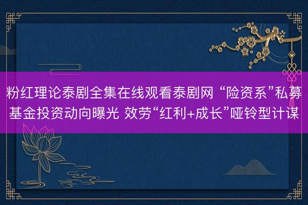 粉红理论泰剧全集在线观看泰剧网 “险资系”私募基金投资动向曝光 效劳“红利+成长”哑铃型计谋