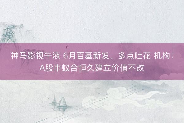 神马影视午液 6月百基新发、多点吐花 机构：A股市蚁合恒久建立价值不改