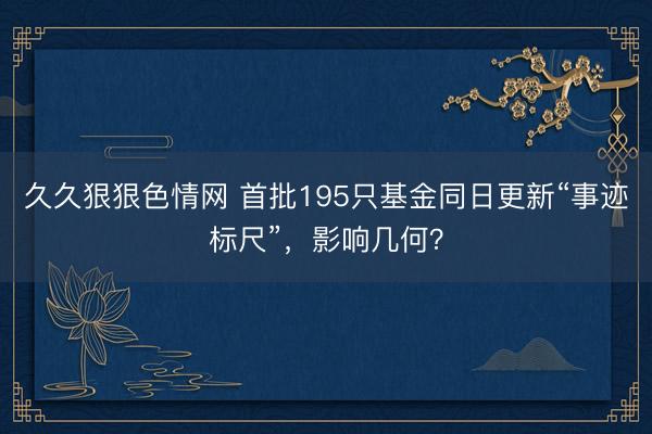 久久狠狠色情网 首批195只基金同日更新“事迹标尺”，影响几何？