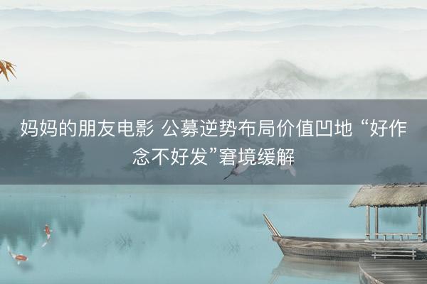 妈妈的朋友电影 公募逆势布局价值凹地 “好作念不好发”窘境缓解