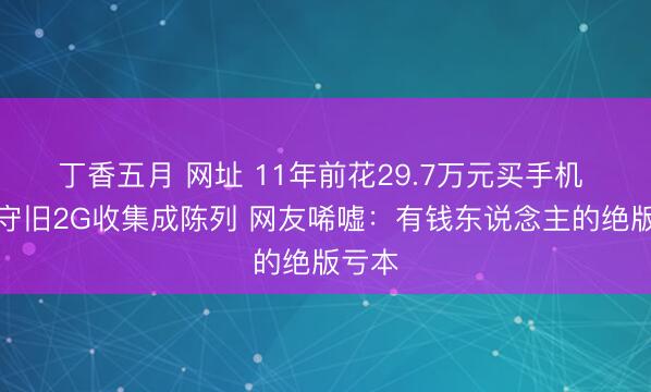 丁香五月 网址 11年前花29.7万元买手机 因仅守旧2G收集成陈列 网友唏嘘：有钱东说念主的绝版亏本