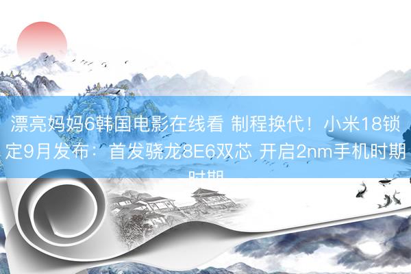 漂亮妈妈6韩国电影在线看 制程换代！小米18锁定9月发布：首发骁龙8E6双芯 开启2nm手机时期