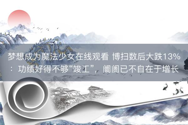 梦想成为魔法少女在线观看 博扫数后大跌13%：功绩好得不够“竣工”，阛阓已不自在于增长