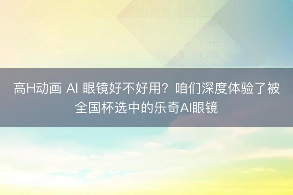 高H动画 AI 眼镜好不好用？咱们深度体验了被全国杯选中的乐奇AI眼镜