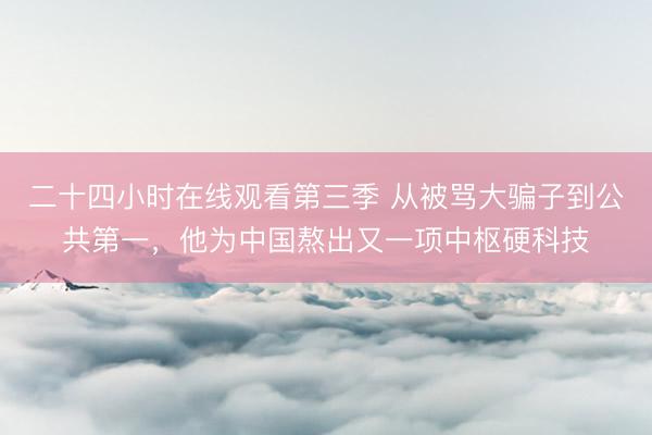 二十四小时在线观看第三季 从被骂大骗子到公共第一，他为中国熬出又一项中枢硬科技