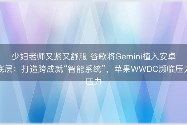 少妇老师又紧又舒服 谷歌将Gemini植入安卓底层：打造跨成就“智能系统”，苹果WWDC濒临压力
