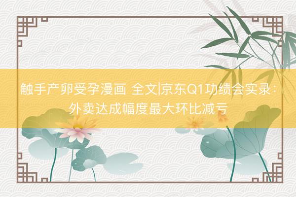 触手产卵受孕漫画 全文|京东Q1功绩会实录：外卖达成幅度最大环比减亏