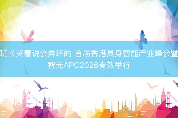 班长哭着说会弄坏的 首届香港具身智能产业峰会暨智元APC2026奏效举行