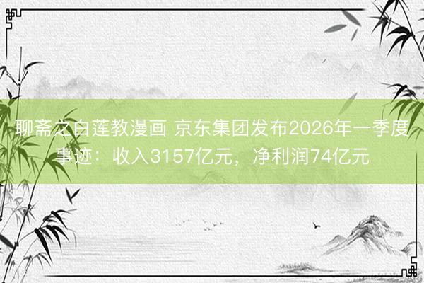 聊斋之白莲教漫画 京东集团发布2026年一季度事迹：收入3157亿元，净利润74亿元