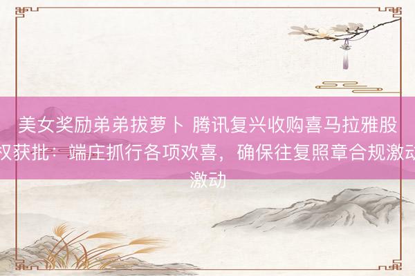 美女奖励弟弟拔萝卜 腾讯复兴收购喜马拉雅股权获批：端庄抓行各项欢喜，确保往复照章合规激动