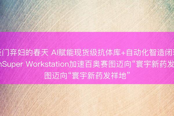 豪门弃妇的春天 AI赋能现货级抗体库+自动化智造闭环：RenSuper Workstation加速百奥赛图迈向“寰宇新药发祥地”