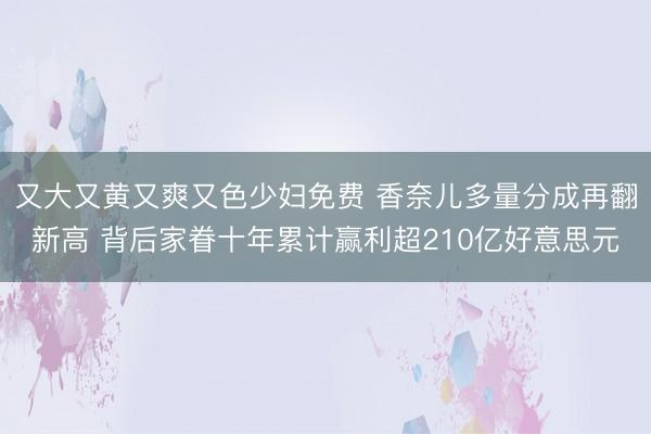 又大又黄又爽又色少妇免费 香奈儿多量分成再翻新高 背后家眷十年累计赢利超210亿好意思元