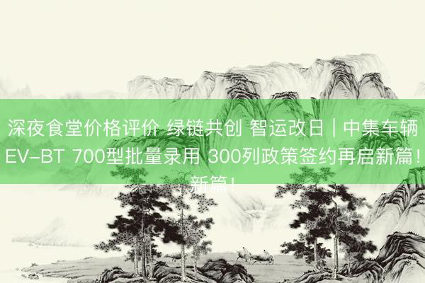 深夜食堂价格评价 绿链共创 智运改日 | 中集车辆EV-BT 700型批量录用 300列政策签约再启新篇！