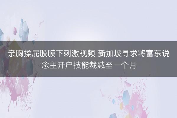 亲胸揉屁股膜下刺激视频 新加坡寻求将富东说念主开户技能裁减至一个月