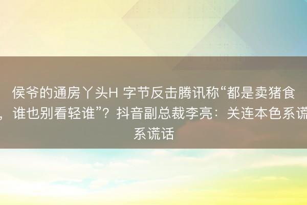 侯爷的通房丫头H 字节反击腾讯称“都是卖猪食的，谁也别看轻谁”？抖音副总裁李亮：关连本色系谎话