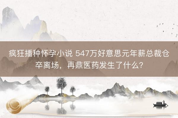疯狂播种怀孕小说 547万好意思元年薪总裁仓卒离场，再鼎医药发生了什么？