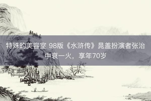 特殊的美容室 98版《水浒传》晁盖扮演者张治中衰一火，享年70岁