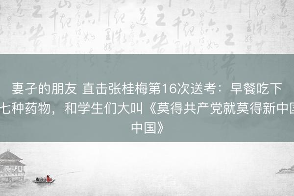 妻孑的朋友 直击张桂梅第16次送考：早餐吃下六七种药物，和学生们大叫《莫得共产党就莫得新中国》