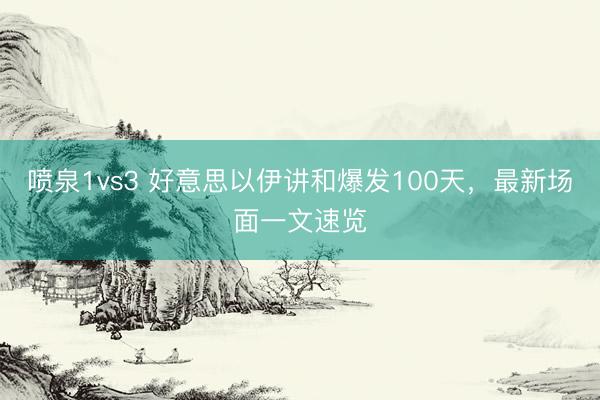 喷泉1vs3 好意思以伊讲和爆发100天，最新场面一文速览