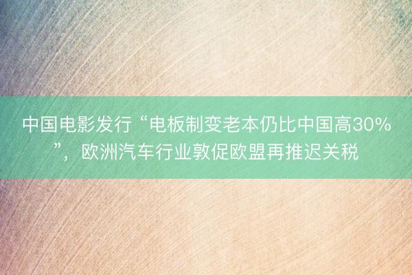 中国电影发行 “电板制变老本仍比中国高30%”，欧洲汽车行业敦促欧盟再推迟关税