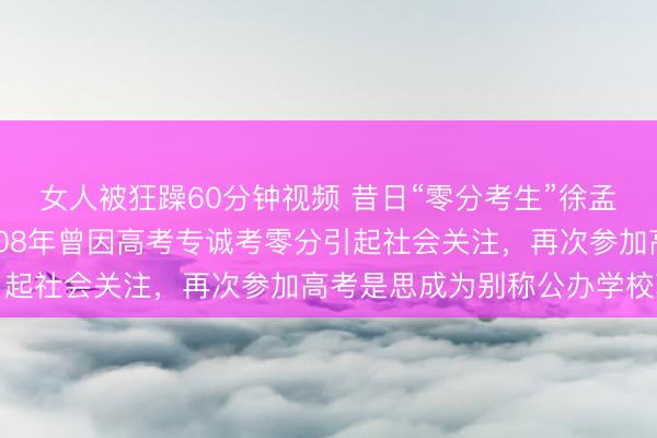 女人被狂躁60分钟视频 昔日“零分考生”徐孟南37岁再战高考，2008年曾因高考专诚考零分引起社会关注，再次参加高考是思成为别称公办学校敦朴