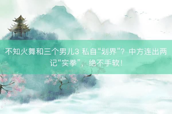不知火舞和三个男儿3 私自“划界”？中方连出两记“实拳”，绝不手软！