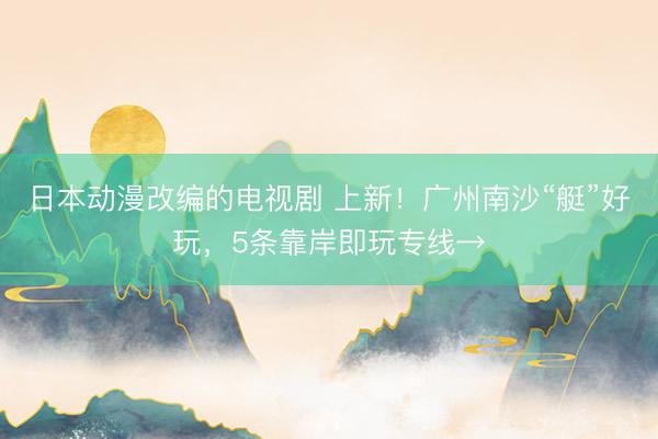 日本动漫改编的电视剧 上新！广州南沙“艇”好玩，5条靠岸即玩专线→