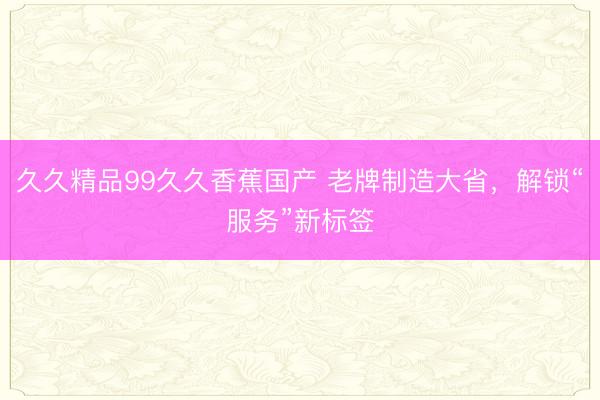 久久精品99久久香蕉国产 老牌制造大省，解锁“服务”新标签