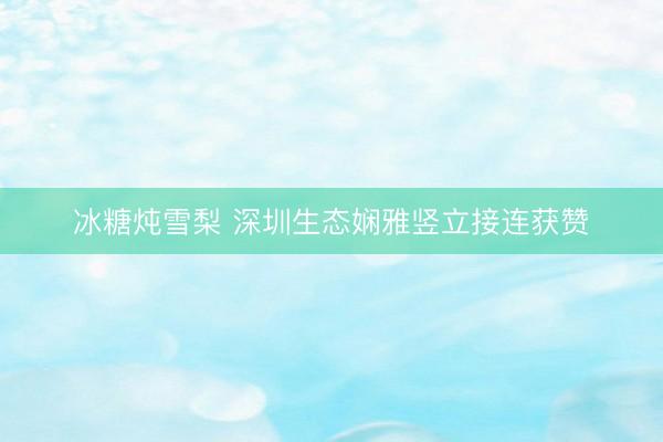 冰糖炖雪梨 深圳生态娴雅竖立接连获赞