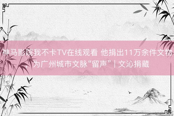 神马影院我不卡TV在线观看 他捐出11万余件文物，为广州城市文脉“留声” | 文沁捐藏