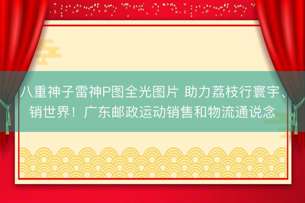 八重神子雷神P图全光图片 助力荔枝行寰宇、销世界！广东邮政运动销售和物流通说念