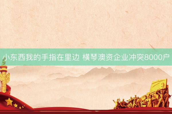 小东西我的手指在里边 横琴澳资企业冲突8000户